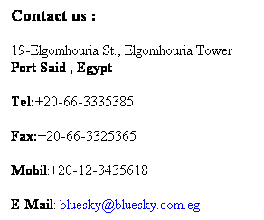 Text Box: Contact us :
19-Elgomhouria St., Elgomhouria Tower Port Said , Egypt
Tel:+20-66-3335385 
Fax:+20-66-3325365 
Mobil:+20-12-23435618 
E-Mail: bluesky@bluesky.com.eg
